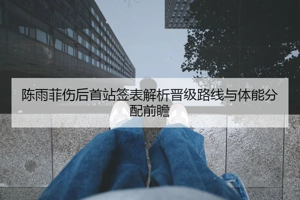 陈雨菲伤后首站签表解析晋级路线与体能分配前瞻